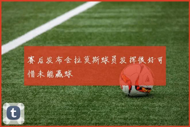 赛后发布会拉莫斯球员发挥很好可惜未能赢球